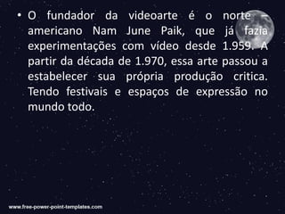 • O fundador da videoarte é o norte –
americano Nam June Paik, que já fazia
experimentações com vídeo desde 1.959. A
partir da década de 1.970, essa arte passou a
estabelecer sua própria produção critica.
Tendo festivais e espaços de expressão no
mundo todo.
 