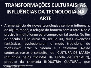 TRANSFORMAÇÕES CULTURAIS: AS
INFLUÊNCIAS DA TECNOLOGIA NA
ARTE
• A emergência de novas tecnologias sempre influencia,
de algum modo, a relação do homem com a arte. Não é
preciso ir muito longe para comprovar tal teoria. No fim
do século XIX e inicio do século XX, duas invenções
fantásticas revolucionaram o modo tradicional de
“consumir” arte: o cinema e a televisão. Nesse
contexto, nasce o conceito de CULTURA DE MASSA
(difundida pelos filósofos da Escola de Frankfurt),
produto da chamada INDÚSTRIA CULTURAL, que
consiste em
 