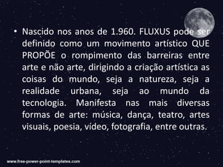 • Nascido nos anos de 1.960. FLUXUS pode ser
definido como um movimento artístico QUE
PROPÕE o rompimento das barreiras entre
arte e não arte, dirigindo a criação artística as
coisas do mundo, seja a natureza, seja a
realidade urbana, seja ao mundo da
tecnologia. Manifesta nas mais diversas
formas de arte: música, dança, teatro, artes
visuais, poesia, vídeo, fotografia, entre outras.
 