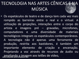 TECNOLOGIA NAS ARTES CÊNICAS E NA
MÚSICA
• Os espetáculos de teatro e de dança tem cada vez mais
rompido as barreiras entre o real e o virtual. A
utilização de projeções, interações entre o corpo do
artista e imagens pré – gravadas, microfones,
computadores e uma diversidade de materiais
tecnológicos integram os espetáculos contemporâneos.
A tecnologia não é apenas uma ferramenta de
produção, restrita aos bastidores, é também um
importante elemento de criação e encenação.
Projetando a voz através de recursos de áudio ou
ampliando a imagem aos telões de vídeo,
 