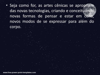 • Seja como for, as artes cênicas se apropriam
das novas tecnologias, criando e conceituando
novas formas de pensar e estar em cena,
novos modos de se expressar para além do
corpo.
 