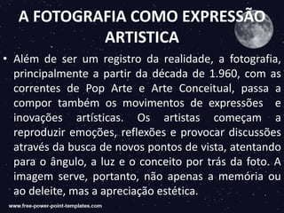 A FOTOGRAFIA COMO EXPRESSÃO
ARTISTICA
• Além de ser um registro da realidade, a fotografia,
principalmente a partir da década de 1.960, com as
correntes de Pop Arte e Arte Conceitual, passa a
compor também os movimentos de expressões e
inovações artísticas. Os artistas começam a
reproduzir emoções, reflexões e provocar discussões
através da busca de novos pontos de vista, atentando
para o ângulo, a luz e o conceito por trás da foto. A
imagem serve, portanto, não apenas a memória ou
ao deleite, mas a apreciação estética.
 