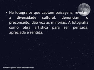 • Há fotógrafos que captam paisagens, revelam
a diversidade cultural, denunciam o
preconceito, dão voz as minorias. A fotografia
como obra artística para ser pensada,
apreciada e sentida.
 