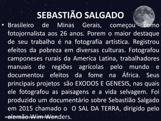 SEBASTIÃO SALGADO
• Brasileiro de Minas Gerais, começou como
fotojornalista aos 26 anos. Porem o maior destaque
de seu trabalho é na fotografia artística. Registrou
efeitos da pobreza em diversas culturas. Fotografou
camponeses rurais da America Latina, trabalhadores
manuais de regiões agrícolas pelo mundo e
documentou efeitos da fome na África. Seus
principais projetos são EXODOS E GENESIS, nas quais
ele fotografou as paisagens e a vida selvagem. Foi
produzido um documentário sobre Sebastião Salgado
em 2015 chamado o O SAL DA TERRA, dirigido pelo
alemão Wim Wenders.
 