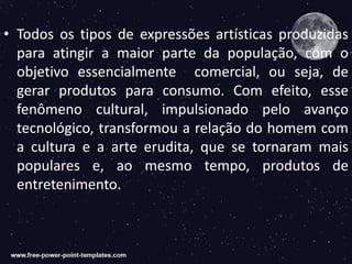 • Todos os tipos de expressões artísticas produzidas
para atingir a maior parte da população, com o
objetivo essencialmente comercial, ou seja, de
gerar produtos para consumo. Com efeito, esse
fenômeno cultural, impulsionado pelo avanço
tecnológico, transformou a relação do homem com
a cultura e a arte erudita, que se tornaram mais
populares e, ao mesmo tempo, produtos de
entretenimento.
 
