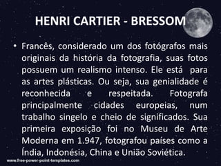 HENRI CARTIER - BRESSOM
• Francês, considerado um dos fotógrafos mais
originais da história da fotografia, suas fotos
possuem um realismo intenso. Ele está para
as artes plásticas. Ou seja, sua genialidade é
reconhecida e respeitada. Fotografa
principalmente cidades europeias, num
trabalho singelo e cheio de significados. Sua
primeira exposição foi no Museu de Arte
Moderna em 1.947, fotografou países como a
Índia, Indonésia, China e União Soviética.
 