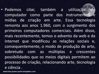 • Podemos citar, também a utilização do
computador como parte dos instrumentos e
mídias de criação em arte. Essa tecnologia
remonta aos anos 1.960, com o surgimento dos
primeiros computadores comerciais. Além disso,
mais recentemente, temos o advento da web e da
internet que modificou as relações sociais e,
consequentemente, o modo de produção de arte,
sobretudo com as múltiplas e crescentes
possibilidades que os meios digitais permitem ao
processo de criação, relacionando arte, tecnologia
e ciência .
 