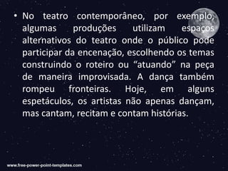 • No teatro contemporâneo, por exemplo,
algumas produções utilizam espaços
alternativos do teatro onde o público pode
participar da encenação, escolhendo os temas
construindo o roteiro ou “atuando” na peça
de maneira improvisada. A dança também
rompeu fronteiras. Hoje, em alguns
espetáculos, os artistas não apenas dançam,
mas cantam, recitam e contam histórias.
 