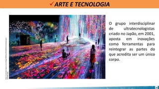 ARTE E TECNOLOGIA
https://conteudo.imguol.com.br/blogs/288/files/2019/06/Mori-Building-Japan-
1024x682.jpeg
16
O grupo interdisciplinar
de ultratecnologistas
criado no Japão, em 2001,
aposta em inovações
como ferramentas para
reintegrar as partes do
que acredita ser um único
corpo.
 