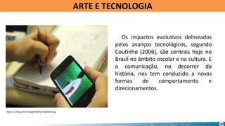 Os impactos evolutivos delineados
pelos avanços tecnológicos, segundo
Coutinho (2006), são centrais hoje no
Brasil no âmbito escolar e na cultura. E
a comunicação, no decorrer da
história, nos tem conduzido a novas
formas de comportamento e
direcionamentos.
https://i.ytimg.com/vi/Uvpq4DINWUY/hqdefault.jpg
ARTE E TECNOLOGIA
20
 