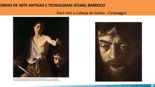 https://upload.wikimedia.org/wikipedia/commons/thumb/f/f6/David_with_the_Head_of_Goliath-
Caravaggio_%281610%29.jpg/484px-David_with_the_Head_of_Goliath-Caravaggio_%281610%29.jpg
OBRAS DE ARTE ANTIGAS E TECNOLOGIAS ATUAIS: BARROCO
Davi com a Cabeça de Golias - Caravaggio
22
 