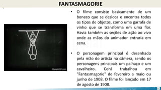 FANTASMAGORIE
• O filme consiste basicamente de um
boneco que se desloca e encontra todos
os tipos de objetos, como uma garrafa de
vinho que se transforma em uma flor.
Havia também as seções de ação ao vivo
onde as mãos do animador entraria em
cena.
• O personagem principal é desenhado
pela mão do artista na câmera, sendo os
personagens principais um palhaço e um
cavalheiro. Cohl trabalhou em
"Fantasmagorie" de fevereiro a maio ou
junho de 1908. O filme foi lançado em 17
de agosto de 1908.
7
 