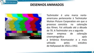 Technicolor é uma marca norte-
americana pertencente à Technicolor
Motion Picture Corporation em que o
processo consistia na coloração
dos filmes. Foi utilizado até a década
de 70. A Technicolor era a segunda
9
cinematrográfica
maior empresa de coloração
após
a britânica Kinemacolor e
utilizada pelos
a mais
estúdios
de Hollywood de 1922 a 1952.
DESENHOS ANIMADOS
 