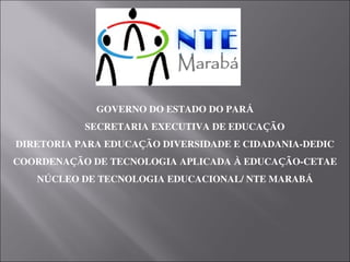GOVERNO DO ESTADO DO PARÁ
        SECRETARIA EXECUTIVA DE EDUCAÇÃO
DIRETORIA PARA EDUCAÇÃO DIVERSIDADE E CIDADANIA­DEDIC
COORDENAÇÃO DE TECNOLOGIA APLICADA À EDUCAÇÃO­CETAE
NÚCLEO DE TECNOLOGIA EDUCACIONAL/ NTE MARABÁ
 