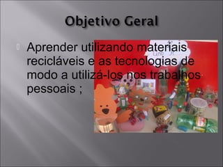  Aprender utilizando materiais
recicláveis e as tecnologias de
modo a utilizá-los nos trabalhos
pessoais ;
 