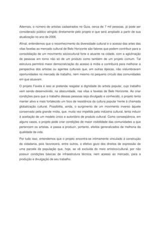 Ademais, o número de artistas cadastrados no Guia, cerca de 7 mil pessoas, já pode ser
considerado público atingido diretamente pelo projeto e que será ampliado a partir de sua
atualização no ano de 2006.
Afinal, entendemos que o reconhecimento da diversidade cultural e o acesso das artes das
vilas favelas ao mercado cultural de Belo Horizonte são fatores que podem contribuir para a
consolidação de um movimento sóciocultural forte e atuante na cidade, com a aglutinação
de pessoas em torno não só de um produto como também de um projeto comum. Tal
estrutura permitirá maior democratização do acesso à mídia e contribuirá para melhorar a
perspectiva dos artistas ou agentes culturais que, em outras épocas, não vislumbravam
oportunidades no mercado de trabalho, nem mesmo no pequeno círculo das comunidades
em que atuavam.
O projeto Favela é isso aí pretende resgatar a dignidade do artista popular, cujo trabalho
vem sendo desenvolvido, na obscuridade, nas vilas e favelas de Belo Horizonte. Ao criar
condições para que o trabalho dessas pessoas seja divulgado e conhecido, o projeto tenta
manter ativo e mais fortalecido um foco de resistência da cultura popular frente à chamada
globalização cultural. Possibilita, ainda, o surgimento de um movimento inverso àquele
conservado pela grande mídia, que, muita vez impelida pela indústria cultural, tenta induzir
à aceitação de um modelo único e autoritário de produto cultural. Como conseqüência, em
alguns casos, o projeto pode criar condições de maior visibilidade das comunidades a que
pertencem os artistas, e passa a produzir, portanto, efeitos generalizados de melhoria da
qualidade de vida.
Por tudo isso, entendemos que o projeto encontra-se intimamente vinculado à construção
da cidadania, pois favorecerá, entre outros, o efetivo gozo dos direitos de expressão de
uma parcela da população que, hoje, se vê excluída do meio artístico/cultural, por não
possuir condições básicas de infraestrutura técnica, nem acesso ao mercado, para a
produção e divulgação de seu trabalho.
 
