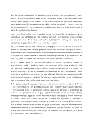 Um dos termos mais ouvidos em entrevistas com os artistas das vilas e favelas é “auto-
estima”. A auto-estima envolve a percepção que o sujeito tem de si, seus sentimentos em
relação à sua imagem. Essa imagem vincula-se efetivamente ao sentimento que outrem
desenvolve em relação à sua pessoa e ao produto final de seu trabalho, no caso, no âmbito
do campo artístico. Em outras palavras, constrói-se a auto-estima, o gostar de si mesmo, a
partir do reconhecimento do outro.
Assim, em áreas tantas vezes marcadas pelo preconceito, pela não-aceitação e pela
degradação das condições de vida, trabalhar com arte pode tornar-se uma poderosa
alavanca para a construção dessa auto-estima e, concomitantemente, para o resgate da
consciência do poder de transformação social desse sujeito.
Se, por um lado, afere-se o crescimento da participação das pessoas de vilas e favelas na
esfera das manifestações culturais, por outro verifica-se o declínio da participação política,
especialmente após o recrudescimento da violência (que isola as pessoas em suas casas) e
a elevação das taxas de cobertura das áreas com serviços básicos (o que desmobiliza as
associações de moradores, tradicionalmente focadas nas questões urbanísticas).
E se o conceito legal de cidadania restringe-se à detenção de direitos políticos, o
envolvimento do público de vilas e favelas com arte amplia tal conceito e revela outro viés
de construção da cidadania e inclusão social: o produto artístico traz, em si, a história dos
agentes culturais e de sua comunidade e as propostas de sua transformação. Nesse
contexto, a arte fornece aos agentes de vilas e favelas elementos de efetiva participação
política, que ultrapassa a noção legal. É exatamente na ampliação do conceito de cidadania
que se torna possível a transformação social pela via artística.
Entre os fatores que têm contribuído para um maior envolvimento dos moradores de favela
– especialmente jovens - em questões relativas à arte – seja como público ou como artistas
-, mencionamos o fato de constituírem práticas sociais que oferecem a experiência da
inclusão e do pertencimento a um grupo social diferenciado. Como nas tribos urbanas
citadas por Mafesoli, laços são criados mediante múltiplas motivações e podem durar mais
ou menos tempo, mas sempre trazem em si traços que propiciam ao indivíduo a
participação em uma comunidade emocional que fortalece a socialidade. Nesse contexto,
arte e demais manifestações culturais têm papel primordial na criação e desenvolvimento
desses laços afetivos e, conseqüentemente, no combate à marginalização e na oferta de
novas alternativas socialização e construção da cidadania para uma juventude exposta
cotidianamente a riscos sociais diversos.
 