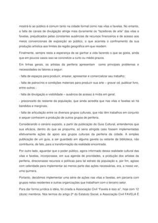 mostrá-lo ao público é comum tanto na cidade formal como nas vilas e favelas. No entanto,
a falta de canais de divulgação atinge mais duramente os “fazedores de arte” das vilas e
favelas, prejudicados pelas constantes ausências de recursos financeiros e de acesso aos
meios convencionais de exposição ao público, o que acarreta o confinamento da sua
produção artística aos limites da região geográfica em que residem.
Finalmente, sempre resta a esperança de se ganhar a vida fazendo o que se gosta, ainda
que em poucos casos isso se concretize a curto ou médio prazos.
Em linhas gerais, os artistas da periferia apresentam como principais problemas e
necessidades os fatores a seguir:
- falta de espaços para produzir, ensaiar, apresentar e comercializar seu trabalho;
- falta de patrocínio e condições materiais para produzir sua arte – gravar cd, publicar livro,
entre outros ;
- falta de divulgação e visibilidade – ausência de acesso à mídia em geral;
- preconceito do restante da população, que ainda acredita que nas vilas e favelas só há
bandidos e marginais;
- falta de articulação entre os diversos grupos culturais, que não têm trabalhos em conjunto
e sequer conhecem a produção de outros grupos de periferia.
Considerando o cenário exposto, a partir da publicação do Guia Cultural, entendemos que
sua eficácia, dentro do que se propunha, só seria atingida caso fossem implementadas
efetivamente ações de apoio aos grupos culturais da periferia da cidade. A simples
publicação de um guia, a ser guardado em alguma gaveta ou estante de biblioteca, não
contribuiria, de fato, para a transformação da realidade encontrada.
Por outro lado, aguardar que o poder público, agora informado dessa realidade cultural das
vilas e favelas, incorporasse, em sua agenda de prioridades, a produção dos artistas da
periferia, direcionasse recursos e políticas para tal estrato da população e, por fim, agisse
com celeridade para implementar ao menos parte das ações necessárias, era, a nosso ver,
uma quimera.
Portanto, decidimos implementar uma série de ações nas vilas e favelas, em parceria com
grupos nelas residentes e outras organizações que trabalham com o terceiro setor.
Para dar forma jurídica à idéia, foi criada a Associação Civil “Favela é isso aí”, hoje com 12
(doze) membros. Nos termos do artigo 2ºdo Estatuto Social, a Associação Civil FAVELA É
 