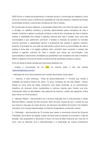 ISSO AÍ tem a missão de proporcionar a inserção social e a construção da cidadania, como
forma de contribuir para a melhoria da qualidade de vida das pessoas, mediante promoção
da atividade artística e cultural dos moradores de vilas e favelas.
Na consecução de seus objetivos, a associação desenvolve uma série de ações que visam
a: divulgar os trabalhos artísticos e culturais desenvolvidos pelos moradores de vilas e
favelas; fomentar e apoiar a produção artística e cultural dos moradores de vilas e favelas;
ampliar a visibilidade dos artistas e agentes culturais das vilas e favelas, bem como das
comunidades a que pertencem; promover e ampliar a inserção do produto no mercado
cultural; favorecer a capacitação técnica e profissional dos artistas e agentes culturais;
propiciar a formação de uma rede de intercâmbio cultural entre as comunidades de vilas e
favelas e entre elas e os órgãos públicos afins; contribuir para aumentar o acesso dos
artistas e agentes culturais de vilas e favelas aos meios de comunicação; criar
oportunidades e desenvolver atividades que possibilitem aos moradores de vilas e favelas o
efetivo e legítimo exercício do direito constitucional de expressão artística e cultural.
Entre as ações já desenvolvidas por este grupo destacam-se:
- criação e manutenção de um sítio na internet sobre a arte das favelas
(www.favelaeissoai.com.br);
- realização de cinco documentários com artistas das favelas, quais sejam:
1 - Iracema, a mãe sertaneja - vídeo de aproximadamente 11 minutos que mostra a
realidade de Iracema Pereira de Jesus, 72 anos, moradora da vila São Miguel / Vietnã.
Desde os cinco anos de idade compunha uma dupla sertaneja, já foi caminhoneira,
trabalhou em diversos circos mambembes e continua lutando para mostrar sua arte,
enfrentando todas as dificuldades. Nas palavras de Iracema: “artista não aposenta, artista
quer morrer em cima do palco”;
2 - Marcelo Ribeiro – documentário de 6 minutos realizado com o instrumentista e luthier
Marcelo Ribeiro, morador da Vila Universo. Além de fazer música de raiz, o artista diz que
sua música é new age, por tratar da terra, da natureza e do destino do homem. Faz trabalho
voluntário com crianças abandonadas na Casa-lar Copacabana, ensinando música;
3 - Felicidade – documentário de 15 minutos que mostra o movimento cultural do Conjunto
Felicidade, Zona Norte da Capital, a partir do local onde as bandas se encontram: o Bar do
Geraldo. Seu proprietário é sanfoneiro e tocou na noite de Belo Horizonte por mais de 10
anos, mas se desiludiu com a desvalorização e a exploração do músico profissional,
 