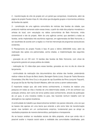2 - transformação do sítio do projeto em um portal que comportará, inicialmente, além da
página do projeto Favela é Isso Aí, três sítios que divulgarão grupos e movimentos artísticos
de favelas da capital;
3 - constituição de uma agência comunitária de notícias das favelas da cidade, que
produzirá matérias semanais sobre essas áreas, a partir da visão dos próprios moradores e
artistas do local, com veiculação via rádios comunitárias de Belo Horizonte, mídia
convencional e site do projeto. Além de uma agência central, que atenderá a todas as
favelas, serão implantados três escritórios regionais, em aglomerados de Belo Horizonte, a
ser escolhidos de acordo com a região e o nível de intervenção de programas socioculturais
existentes.
O Planejamento do projeto Favela é Isso Aí para o biênio 2005/2006 inclui, além da
realização das ações ora patrocinadas, acima citadas, a implementação das seguintes
propostas:
- gravação de um CD com 10 bandas das favelas de Belo Horizonte, com show de
lançamento gratuito em praça pública da cidade;
- realização de 10 vídeo-clips para essas bandas, gravados ao vivo no dia do show de
lançamento;
- continuidade da realização dos documentários dos artistas das favelas, pretendendo
realizar vídeos do Grupo do Beco (teatro, Barragem Santa Lúcia), Grupo de Teatro Bonecos
Encantados (Vila Alto Vera Cruz) e do grupo de rap Guardiões da Rima (conjunto Taquaril),
do grupo de Djs de Hip Hop Scratch Masters, além de outros a serem selecionados.
É importante realçar que, até onde temos conhecimento, a iniciativa de realizar uma
pesquisa em todas as vilas e favelas de uma determinada cidade, a fim de conhecer sua
produção artística, bem como de tornar público esse conhecimento, através da publicação
de um guia, é uma iniciativa inédita no país, não havendo nenhum trabalho com tal
abrangência nas capitais brasileiras.
A continuidade do trabalho que desenvolvemos também nos parece relevante, uma vez que
se baseia não apenas em uma teoria que entende a arte como fator de transformação
social, mas também em um conhecimento empírico, fundamental para se atingir os
resultados propostos de maneira democrática, participativa e transparente.
Ao se buscar analisar os resultados sociais da idéia proposta, vê-se que ainda não é
possível avaliar o impacto social sobre a realidade das comunidades trabalhadas, pois
 