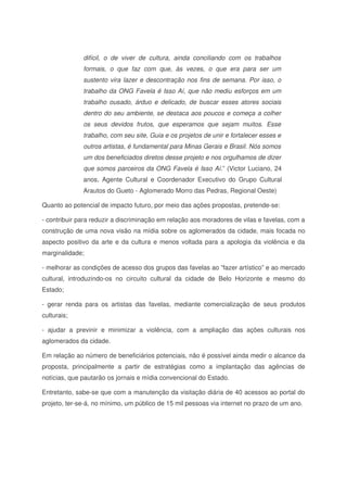 difícil, o de viver de cultura, ainda conciliando com os trabalhos
formais, o que faz com que, às vezes, o que era para ser um
sustento vira lazer e descontração nos fins de semana. Por isso, o
trabalho da ONG Favela é Isso Aí, que não mediu esforços em um
trabalho ousado, árduo e delicado, de buscar esses atores sociais
dentro do seu ambiente, se destaca aos poucos e começa a colher
os seus devidos frutos, que esperamos que sejam muitos. Esse
trabalho, com seu site, Guia e os projetos de unir e fortalecer esses e
outros artistas, é fundamental para Minas Gerais e Brasil. Nós somos
um dos beneficiados diretos desse projeto e nos orgulhamos de dizer
que somos parceiros da ONG Favela é Isso Aí.” (Victor Luciano, 24
anos, Agente Cultural e Coordenador Executivo do Grupo Cultural
Arautos do Gueto - Aglomerado Morro das Pedras, Regional Oeste)
Quanto ao potencial de impacto futuro, por meio das ações propostas, pretende-se:
- contribuir para reduzir a discriminação em relação aos moradores de vilas e favelas, com a
construção de uma nova visão na mídia sobre os aglomerados da cidade, mais focada no
aspecto positivo da arte e da cultura e menos voltada para a apologia da violência e da
marginalidade;
- melhorar as condições de acesso dos grupos das favelas ao “fazer artístico” e ao mercado
cultural, introduzindo-os no circuito cultural da cidade de Belo Horizonte e mesmo do
Estado;
- gerar renda para os artistas das favelas, mediante comercialização de seus produtos
culturais;
- ajudar a previnir e minimizar a violência, com a ampliação das ações culturais nos
aglomerados da cidade.
Em relação ao número de beneficiários potenciais, não é possível ainda medir o alcance da
proposta, principalmente a partir de estratégias como a implantação das agências de
notícias, que pautarão os jornais e mídia convencional do Estado.
Entretanto, sabe-se que com a manutenção da visitação diária de 40 acessos ao portal do
projeto, ter-se-á, no mínimo, um público de 15 mil pessoas via internet no prazo de um ano.
 