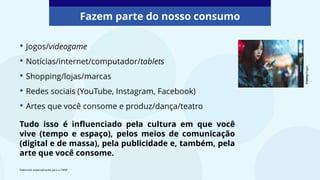 • Jogos/videogame
• Notícias/internet/computador/tablets
• Shopping/lojas/marcas
• Redes sociais (YouTube, Instagram, Facebook)
• Artes que você consome e produz/dança/teatro
Tudo isso é influenciado pela cultura em que você
vive (tempo e espaço), pelos meios de comunicação
(digital e de massa), pela publicidade e, também, pela
arte que você consome.
Fazem parte do nosso consumo
©Gettyimages
Elaborado especialmente para o CMSP.
 