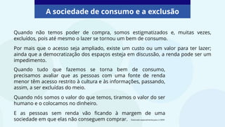 Quando não temos poder de compra, somos estigmatizados e, muitas vezes,
excluídos, pois até mesmo o lazer se tornou um bem de consumo.
Por mais que o acesso seja ampliado, existe um custo ou um valor para ter lazer;
ainda que a democratização dos espaços esteja em discussão, a renda pode ser um
impedimento.
A sociedade de consumo e a exclusão
Quando tudo que fazemos se torna bem de consumo,
precisamos avaliar que as pessoas com uma fonte de renda
menor têm acesso restrito à cultura e às informações, passando,
assim, a ser excluídas do meio.
Quando nós somos o valor do que temos, tiramos o valor do ser
humano e o colocamos no dinheiro.
E as pessoas sem renda vão ficando à margem de uma
sociedade em que elas não conseguem comprar. Elaborado especialmente para o CMSP.
 