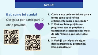 Avalie!
E aí, como foi a aula?
Obrigada por participar! ;D
Até a próxima!
1. Como a arte pode contribuir para a
forma como você reflete
criticamente sobre a sociedade?
2. 2. Você conhece projetos ou
programas que se propõem a
transformar a sociedade por meio
da arte? Conte o que sabe sobre
eles.
3. 3. Você já participou de algum
desses projetos ou programas?
Como aconteceu?
 