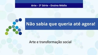 Arte – 3ª Série – Ensino Médio
Não sabia que queria até agora!
Arte e transformação social
 