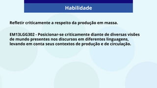 Refletir criticamente a respeito da produção em massa.
Habilidade
EM13LGG302 - Posicionar-se criticamente diante de diversas visões
de mundo presentes nos discursos em diferentes linguagens,
levando em conta seus contextos de produção e de circulação.
 