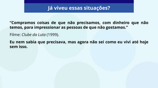 “Compramos coisas de que não precisamos, com dinheiro que não
temos, para impressionar as pessoas de que não gostamos.”
Filme: Clube da Luta (1999).
Eu nem sabia que precisava, mas agora não sei como eu vivi até hoje
sem isso.
Já viveu essas situações?
 