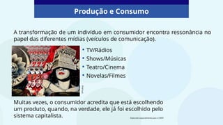 Produção e Consumo
A transformação de um indivíduo em consumidor encontra ressonância no
papel das diferentes mídias (veículos de comunicação).
• TV/Rádios
• Shows/Músicas
• Teatro/Cinema
• Novelas/Filmes
Muitas vezes, o consumidor acredita que está escolhendo
um produto, quando, na verdade, ele já foi escolhido pelo
sistema capitalista.
©Pixabay
Elaborado especialmente para o CMSP.
 