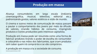 Alcança consumidores em larga escala (indústria
cinematográfica, musical, televisiva, editorial etc.),
padronizando gostos, valores estéticos e visão de mundo.
O cinema e outros meios de comunicação de massa passam
a pautar o comportamento dos jovens por meio da difusão
de valores, criando hábitos de consumo, impingindo
produtos e ícones produzidos pelo interesse capitalista.
Produção em massa pode ser resumida como uma forma de
fabricar produtos tirando o poder de escolha do consumidor
e colocando-o nas mãos dos fabricantes, que criam produtos
sem saber quem irá comprá-los e se vão comprá-los.
A produção em massa cria a sociedade de consumo.
Produção em massa
©Pixabay
Elaborado especialmente para o CMSP.
 