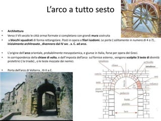 L’arco a tutto sesto
• Architettura
• Verso il VII secolo le città ormai formate si completano con grandi mura costruita
• a blocchi squadrati di forma rettangolare. Posti in opera a filari isodomi. Le porte ( solitamente in numero di 4 o 7) ,
inizialmente architravate , divennero dal IV sec . a. C. ad arco.
• L'origine dell'arco orientale, probabilmente mesopotamica, e giunse in Italia, forse per opera dei Greci.
• In corrispondenza della chiave di volta, e dell’imposta dell’arco sul fornice esterno , vengono scolpite 3 teste di divinità
protettrici ( la triade) , o le teste mozzate dei nemici.
• Porta dell’arco di Volterra , III-II a.C.
 