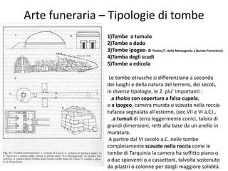 Arte funeraria – Tipologie di tombe
1)Tombe a tumulo
2)Tombe a dado
3)Tombe ipogee- a Tholos (T. della Montagnola a Quinto Fiorentino)
4)Tomba degli scudi
5)Tombe a edicola
Le tombe etrusche si differenziano a seconda
dei luoghi e della natura del terreno, dei secoli,
in diverse tipologie, le 2 piu’ importanti :
.a tholos con copertura a falsa cupola,
o a ipogeo, camera murata o scavata nella roccia
tufacea segnalata all'esterno, (sec VII e VI a.C).,
.a tumuli di terra leggermente conici, talora di
grandi dimensioni, retti alla base da un anello in
muratura.
A partire dal VI secolo a.C. nelle tombe
completamente scavate nella roccia come le
tombe di Tarquinia la camera ha soffitto piano o
a due spioventi o a cassettoni, talvolta sostenuto
da pilastri o colonne per dargli maggiore solidità.
 