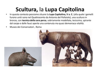 Scultura, la Lupa Capitolina
• In questo contesto possiamo situare la Lupa Capitolina, V a. C. (alla quale i gemelli
furono uniti sono nel Quattrocento da Antonio del Pollaiolo), una scultura in
bronzo, con tecnica della cera persa, sobriamente modellata, tesissima, spirante
dal corpo e dalle fauci aperte una contenuta ma quasi demoniaca vitalità.
• Museo dei Conservatori , Roma
 