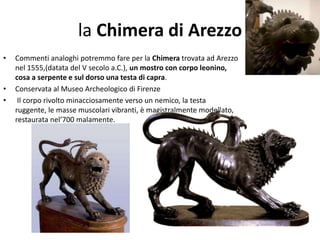 la Chimera di Arezzo
• Commenti analoghi potremmo fare per la Chimera trovata ad Arezzo
nel 1555,(datata del V secolo a.C.), un mostro con corpo leonino,
cosa a serpente e sul dorso una testa di capra.
• Conservata al Museo Archeologico di Firenze
• Il corpo rivolto minacciosamente verso un nemico, la testa
ruggente, le masse muscolari vibranti, è magistralmente modellato,
restaurata nel’700 malamente.
 