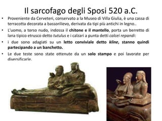 Il sarcofago degli Sposi 520 a.C.
• Proveniente da Cerveteri, conservato a la Museo di Villa Giulia, è una cassa di
terracotta decorata a bassorilievo, derivata da tipi più antichi in legno..
• L'uomo, a torso nudo, indossa il chitone e il mantello, porta un berretto di
lana tipico etrusco detto tutulus e i calzari a punta detti calcei repandi:
• i due sono adagiati su un letto conviviale detto kline, stanno quindi
partecipando a un banchetto.
• Le due teste sono state ottenute da un solo stampo e poi lavorate per
diversificarle.
 