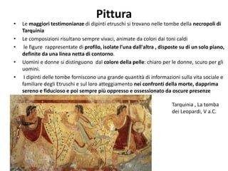 Pittura
• Le maggiori testimonianze di dipinti etruschi si trovano nelle tombe della necropoli di
Tarquinia
• Le composizioni risultano sempre vivaci, animate da colori dai toni caldi
• le figure rappresentate di profilo, isolate l'una dall'altra , disposte su di un solo piano,
definite da una linea netta di contorno.
• Uomini e donne si distinguono dal colore della pelle: chiaro per le donne, scuro per gli
uomini.
• I dipinti delle tombe forniscono una grande quantità di informazioni sulla vita sociale e
familiare degli Etruschi e sul loro atteggiamento nei confronti della morte, dapprima
sereno e fiducioso e poi sempre più oppresso e ossessionato da oscure presenze
demoniache.
Tarquinia , La tomba
dei Leopardi, V a.C.
 
