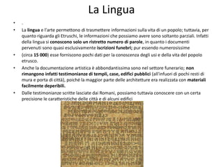 La Lingua
• .
• La lingua e l'arte permettono di trasmettere informazioni sulla vita di un popolo; tuttavia, per
quanto riguarda gli Etruschi, le informazioni che possiamo avere sono soltanto parziali. Infatti
della lingua si conoscono solo un ristretto numero di parole, in quanto i documenti
pervenuti sono quasi esclusivamente iscrizioni funebri; pur essendo numerosissime
• (circa 15 000) esse forniscono pochi dati per la conoscenza degli usi e della vita del popolo
etrusco.
• Anche la documentazione artistica è abbondantissima sono nel settore funerario; non
rimangono infatti testimonianze di templi, case, edifici pubblici (all'infuori di pochi resti di
mura e porta di città), poiché la maggior parte delle architetture era realizzata con materiali
facilmente deperibili.
• Dalle testimonianze scritte lasciate dai Romani, possiamo tuttavia conoscere con un certa
precisione le caratteristiche delle città e di alcuni edifici
 