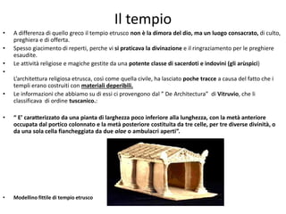 Il tempio
• A differenza di quello greco il tempio etrusco non è la dimora del dio, ma un luogo consacrato, di culto,
preghiera e di offerta.
• Spesso giacimento di reperti, perche vi si praticava la divinazione e il ringraziamento per le preghiere
esaudite.
• Le attività religiose e magiche gestite da una potente classe di sacerdoti e indovini (gli arùspici)
•
L’architettura religiosa etrusca, così come quella civile, ha lasciato poche tracce a causa del fatto che i
templi erano costruiti con materiali deperibili.
• Le informazioni che abbiamo su di essi ci provengono dal ” De Architectura” di Vitruvio, che li
classificava di ordine tuscanico.:
• “ E’ caratterizzato da una pianta di larghezza poco inferiore alla lunghezza, con la metà anteriore
occupata dal portico colonnato e la metà posteriore costituita da tre celle, per tre diverse divinità, o
da una sola cella fiancheggiata da due alae o ambulacri aperti”.
• Modellino fittile di tempio etrusco
 