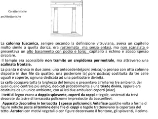 Caratteristiche
architettoniche
La colonna tuscanica, sempre secondo la definizione vitruviana, aveva un capitello
molto simile a quella dorica, era rastremata ma senza entasi, ma non scanalata e
presentava un alto basamento con podio e toro; capitello a echino e abaco spesso
circolare.
Il tempio era accessibile non tramite un crepidoma perimetrale, ma attraverso una
scalinata frontale.
La pianta è divisa in due zone: una antecedente(pars antica) o pronao con otto colonne
disposte in due file da quattro, una posteriore la( pars postica) costituita da tre celle
uguali e coperte, ognuna dedicata ad una particolare divinità.
La cella occupava tutta la larghezza del tempio e presentava all'interno tre ambienti, dei
quali quello centrale più ampio, dedicati probabilmente a una triade divina, oppure era
costituita da un unico ambiente, con ai lati due ambulacri coperti (alae).
I tetti di legno erano a doppio spiovente, coperti da coppi e tegole, sostenuti da travi
decorate da lastre di terracotta policrome impreziosite da bassorilievi.
Apparato decorativo in terracotta ( spesso policromo): Antefisse qualche volta a forma di
figure mitiche poste al termine delle file di coppi o tegole trattenevano la copertura del
tetto. Acroteri con motivi vegetali o con figure decoravano il frontone, gli spioventi, il colmo.
 
