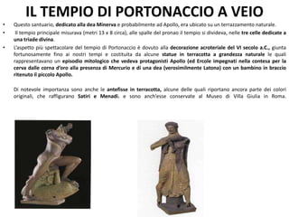 IL TEMPIO DI PORTONACCIO A VEIO
• Questo santuario, dedicato alla dea Minerva e probabilmente ad Apollo, era ubicato su un terrazzamento naturale.
• Il tempio principale misurava (metri 13 x 8 circa), alle spalle del pronao il tempio si divideva, nelle tre celle dedicate a
una triade divina.
• L’aspetto più spettacolare del tempio di Portonaccio è dovuto alla decorazione acroteriale del VI secolo a.C., giunta
fortunosamente fino ai nostri tempi e costituita da alcune statue in terracotta a grandezza naturale le quali
rappresentavano un episodio mitologico che vedeva protagonisti Apollo (ed Ercole impegnati nella contesa per la
cerva dalle corna d’oro alla presenza di Mercurio e di una dea (verosimilmente Latona) con un bambino in braccio
ritenuto il piccolo Apollo.
Di notevole importanza sono anche le antefisse in terracotta, alcune delle quali riportano ancora parte dei colori
originali, che raffigurano Satiri e Menadi. e sono anch’esse conservate al Museo di Villa Giulia in Roma.
 