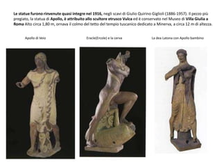 Apollo di Veio Eracle(Ercole) e la cerva La dea Latona con Apollo bambino
Le statue furono rinvenute quasi integre nel 1916, negli scavi di Giulio Quirino Giglioli (1886-1957). Il pezzo più
pregiato, la statua di Apollo, è attribuito allo scultore etrusco Vulca ed è conservato nel Museo di Villa Giulia a
Roma Alto circa 1,80 m, ornava il colmo del tetto del tempio tuscanico dedicato a Minerva, a circa 12 m di altezza.
 