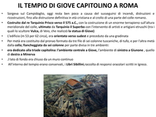 IL TEMPIO DI GIOVE CAPITOLINO A ROMA
• Sorgeva sul Campidoglio, oggi resta ben poco a causa del susseguirsi di incendi, distruzioni e
ricostruzioni, fino alla distruzione definitiva in età cristiana e al crollo di una parte del colle romano.
• Costruito dal re Tarquinio Prisco verso il 575 a.C., con la costruzione di un enorme terrapieno sull'altura
meridionale del colle, ultimato da Tarquinio il Superbo con l'intervento di artisti e artigiani etruschi (tra i
quali lo scultore Vulca, di Veio, che realizzò la statua di Giove)
• L'edificio (m 53 per 62 circa), era orientato verso sudest e preceduto da una gradinata
• Per metà era costituito dal pronao formato da tre file di sei colonne tuscaniche, di tufo, e per l'altra metà
dalla cella; fiancheggiata da sei colonne per parte divisa in tre ambienti:
• era dedicato alla triade capitolina: l'ambiente centrale a Giove, l'ambiente di sinistra a Giunone , quello
di destra a Minerva
• .l lato di fondo era chiuso da un muro continuo
• All'interno del tempio erano conservati, i Libri Sibillini,raccolta di responsi oracolari scritti in lgreco.
 