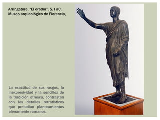 Arringatore, “El orador”. S. I aC.
Museo arqueológico de Florencia,




La exactitud de sus rasgos, la
inexpresividad y la sencillez de
la tradición etrusca, contrastan
con los detalles retratísticos
que preludian planteamientos
plenamente romanos.
 