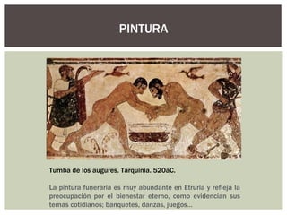 PINTURA




Tumba de los augures. Tarquinia. 520aC.

La pintura funeraria es muy abundante en Etruria y refleja la
preocupación por el bienestar eterno, como evidencian sus
temas cotidianos; banquetes, danzas, juegos…
 