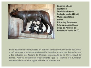 Luperca o Loba
                                                 capitolina.
                                                 Tradicionalmente
                                                 fechada hacia 470 aC.
                                                 Museo capitolino.
                                                 Roma.
                                                 Rómulo y Remo son
                                                 figuras renacentistas,
                                                 quizá de Antonio de
                                                 Pollaiuolo, hacia 1470.




En la actualidad se ha puesto en duda el carácter etrusco de la escultura,
a raíz de unas pruebas de restauración llevadas a cabo por Anna Carruba
y los estudios de Adriano la Regina, etruscólogo de la Universidad de
Roma. Ambos consideran básicamente que la técnica de fundición
retrasaría la obra a los siglos VIII o IX de nuestra era.
 
