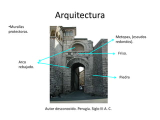 Arquitectura 
Autor desconocido. Perugia. Siglo III A. C. 
Arco 
rebajado. 
Metopas, (escudos 
redondos). 
Friso. 
Piedra 
•Murallas 
protectoras. 
