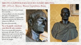 Bruto Capitolino (Lucio Junio Bruto)
300 - 275 a.C. Bronce. Museos Capitolinos, Roma.
Retrato en bronce de un romano
desconocido.
A la escultura se le dio el nombre
del mítico fundador de la
República romana y responsable
del derrocamiento del último rey
etrusco en 509 a.C.
De autor desconocido.
Ya se la puede considerar
una obra de arte romano.
No es un retrato del auténtico
personaje del siglo VI a.C. pero
alguien tuvo que servir de modelo,
por lo tanto es un retrato de un
desconocido del S-III a.C. que
prestó sus rasgos.
Carmen Águila, https://hortushesperidum.com
 